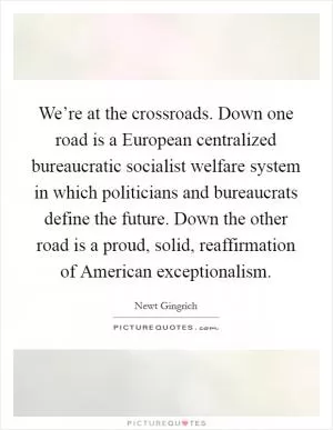 We’re at the crossroads. Down one road is a European centralized bureaucratic socialist welfare system in which politicians and bureaucrats define the future. Down the other road is a proud, solid, reaffirmation of American exceptionalism Picture Quote #1