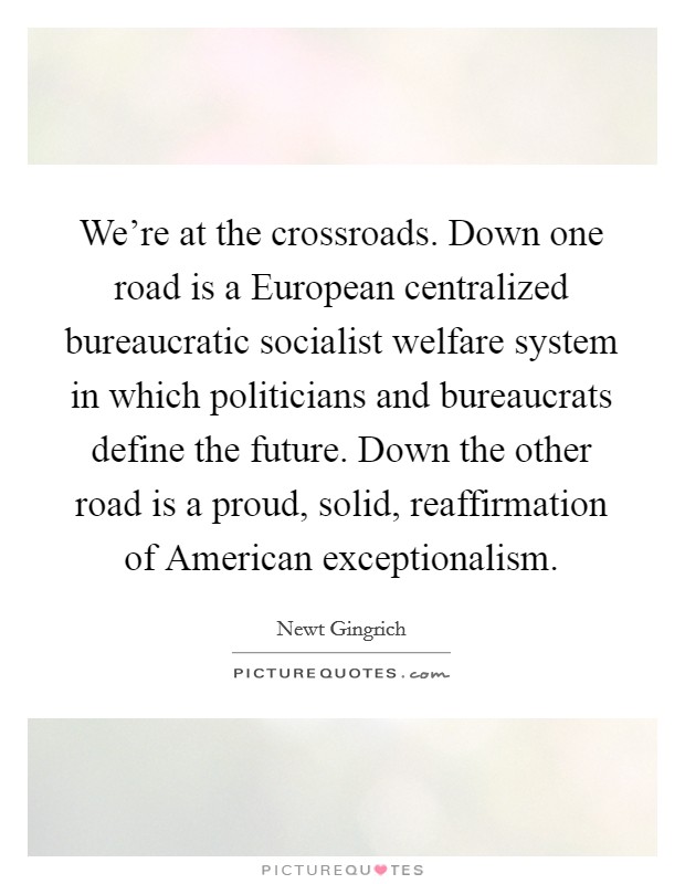 We're at the crossroads. Down one road is a European centralized bureaucratic socialist welfare system in which politicians and bureaucrats define the future. Down the other road is a proud, solid, reaffirmation of American exceptionalism Picture Quote #1
