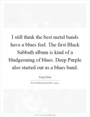 I still think the best metal bands have a blues feel. The first Black Sabbath album is kind of a bludgeoning of blues. Deep Purple also started out as a blues band Picture Quote #1
