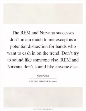 The REM and Nirvana successes don’t mean much to me except as a potential distraction for bands who want to cash in on the trend. Don’t try to sound like someone else. REM and Nirvana don’t sound like anyone else Picture Quote #1