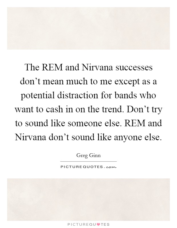 The REM and Nirvana successes don't mean much to me except as a potential distraction for bands who want to cash in on the trend. Don't try to sound like someone else. REM and Nirvana don't sound like anyone else Picture Quote #1