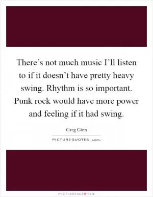 There’s not much music I’ll listen to if it doesn’t have pretty heavy swing. Rhythm is so important. Punk rock would have more power and feeling if it had swing Picture Quote #1
