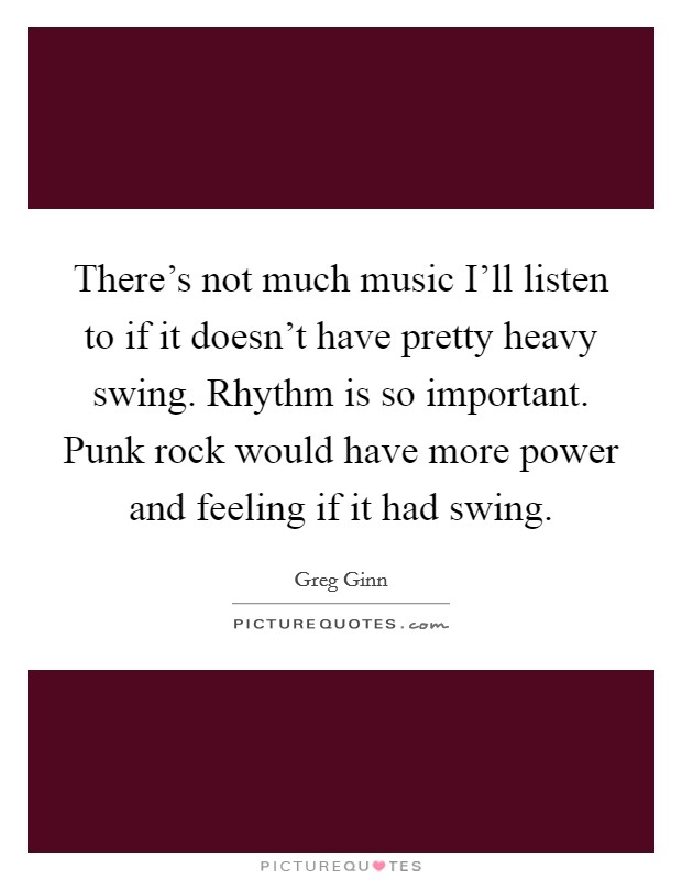 There's not much music I'll listen to if it doesn't have pretty heavy swing. Rhythm is so important. Punk rock would have more power and feeling if it had swing Picture Quote #1