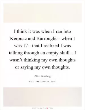 I think it was when I ran into Kerouac and Burroughs - when I was 17 - that I realized I was talking through an empty skull... I wasn’t thinking my own thoughts or saying my own thoughts Picture Quote #1