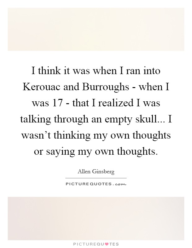 I think it was when I ran into Kerouac and Burroughs - when I was 17 - that I realized I was talking through an empty skull... I wasn't thinking my own thoughts or saying my own thoughts Picture Quote #1