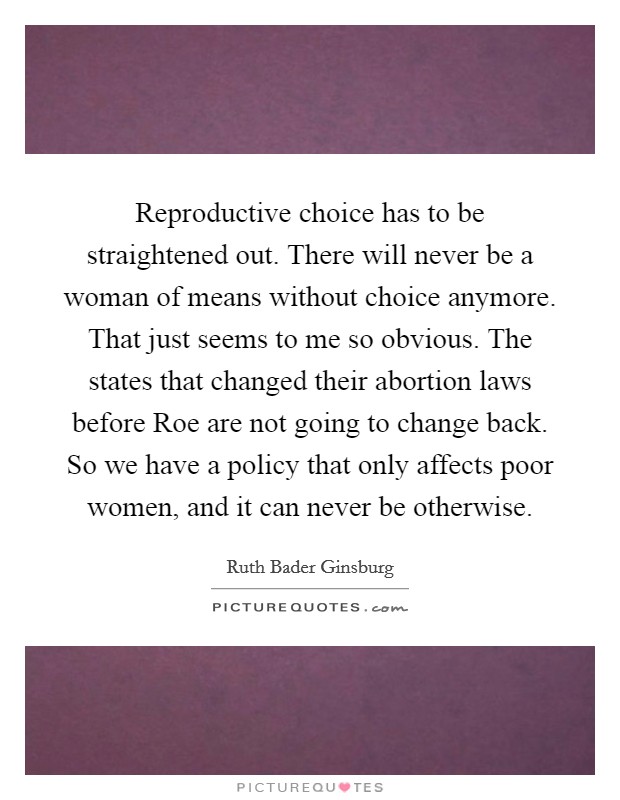 Reproductive choice has to be straightened out. There will never be a woman of means without choice anymore. That just seems to me so obvious. The states that changed their abortion laws before Roe are not going to change back. So we have a policy that only affects poor women, and it can never be otherwise Picture Quote #1