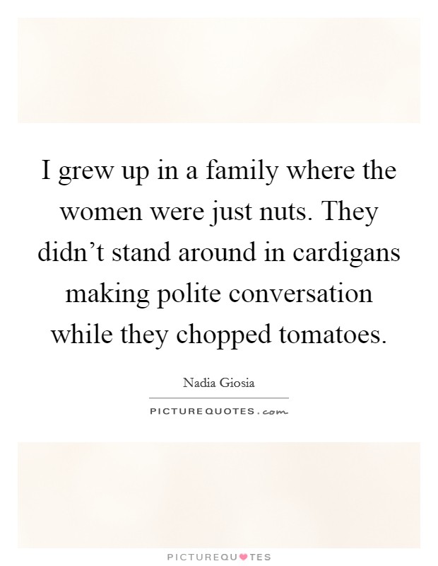 I grew up in a family where the women were just nuts. They didn't stand around in cardigans making polite conversation while they chopped tomatoes Picture Quote #1