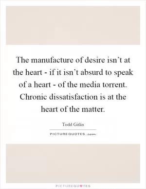 The manufacture of desire isn’t at the heart - if it isn’t absurd to speak of a heart - of the media torrent. Chronic dissatisfaction is at the heart of the matter Picture Quote #1