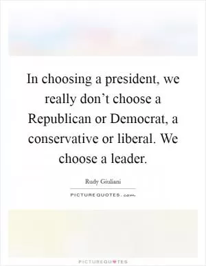 In choosing a president, we really don’t choose a Republican or Democrat, a conservative or liberal. We choose a leader Picture Quote #1