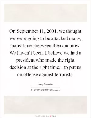 On September 11, 2001, we thought we were going to be attacked many, many times between then and now. We haven’t been. I believe we had a president who made the right decision at the right time... to put us on offense against terrorists Picture Quote #1