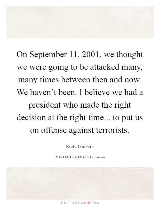 On September 11, 2001, we thought we were going to be attacked many, many times between then and now. We haven't been. I believe we had a president who made the right decision at the right time... to put us on offense against terrorists Picture Quote #1