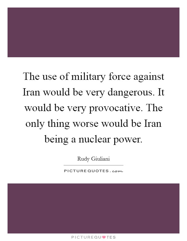 The use of military force against Iran would be very dangerous. It would be very provocative. The only thing worse would be Iran being a nuclear power Picture Quote #1