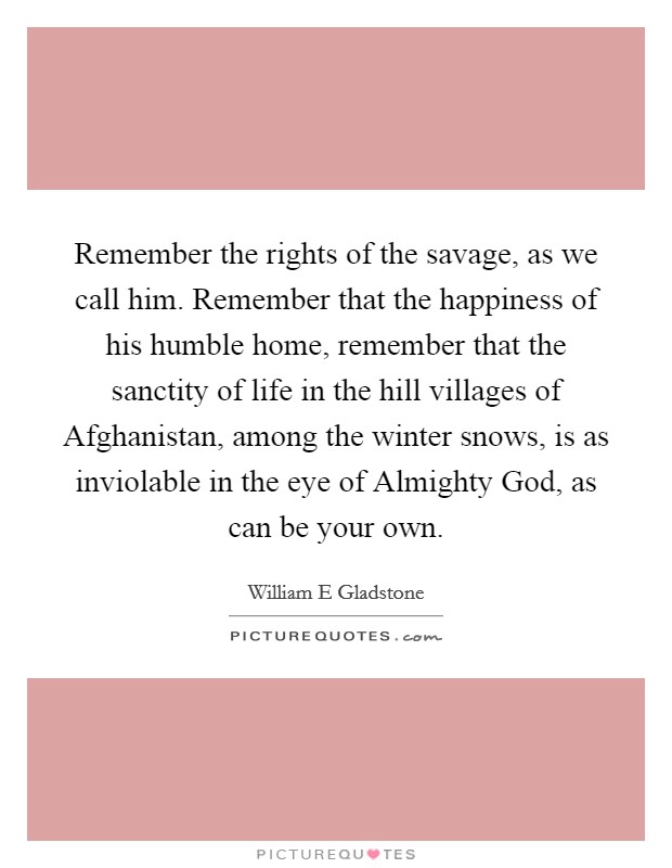 Remember the rights of the savage, as we call him. Remember that the happiness of his humble home, remember that the sanctity of life in the hill villages of Afghanistan, among the winter snows, is as inviolable in the eye of Almighty God, as can be your own Picture Quote #1