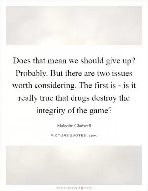 Does that mean we should give up? Probably. But there are two issues worth considering. The first is - is it really true that drugs destroy the integrity of the game? Picture Quote #1
