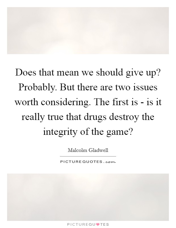 Does that mean we should give up? Probably. But there are two issues worth considering. The first is - is it really true that drugs destroy the integrity of the game? Picture Quote #1