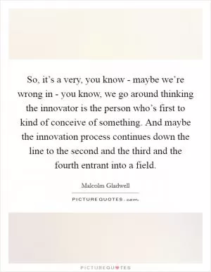 So, it’s a very, you know - maybe we’re wrong in - you know, we go around thinking the innovator is the person who’s first to kind of conceive of something. And maybe the innovation process continues down the line to the second and the third and the fourth entrant into a field Picture Quote #1