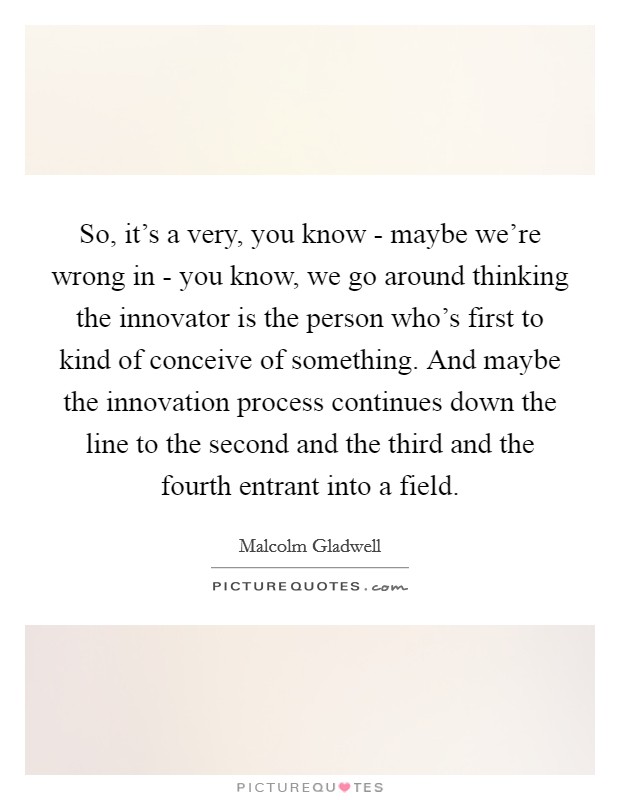So, it's a very, you know - maybe we're wrong in - you know, we go around thinking the innovator is the person who's first to kind of conceive of something. And maybe the innovation process continues down the line to the second and the third and the fourth entrant into a field Picture Quote #1