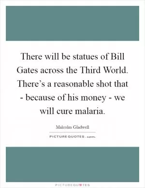 There will be statues of Bill Gates across the Third World. There’s a reasonable shot that - because of his money - we will cure malaria Picture Quote #1