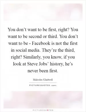 You don’t want to be first, right? You want to be second or third. You don’t want to be - Facebook is not the first in social media. They’re the third, right? Similarly, you know, if you look at Steve Jobs’ history, he’s never been first Picture Quote #1