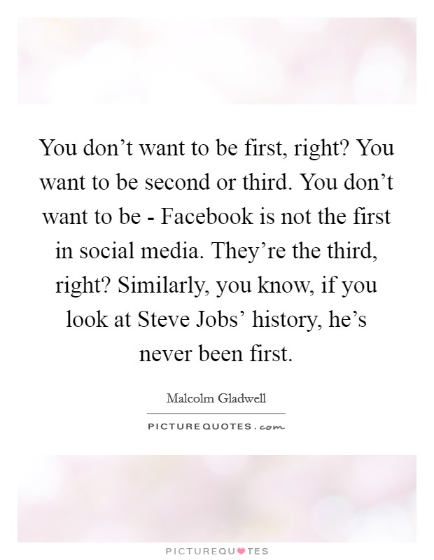 You don't want to be first, right? You want to be second or third. You don't want to be - Facebook is not the first in social media. They're the third, right? Similarly, you know, if you look at Steve Jobs' history, he's never been first Picture Quote #1