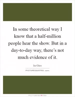 In some theoretical way I know that a half-million people hear the show. But in a day-to-day way, there’s not much evidence of it Picture Quote #1