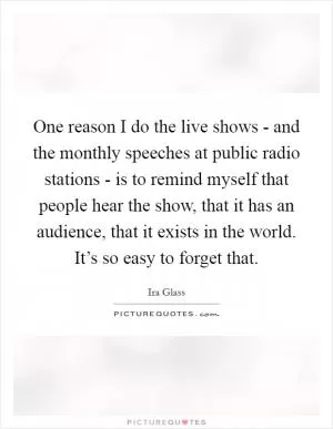 One reason I do the live shows - and the monthly speeches at public radio stations - is to remind myself that people hear the show, that it has an audience, that it exists in the world. It’s so easy to forget that Picture Quote #1