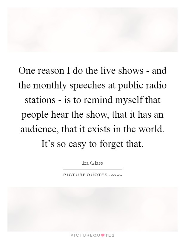 One reason I do the live shows - and the monthly speeches at public radio stations - is to remind myself that people hear the show, that it has an audience, that it exists in the world. It's so easy to forget that Picture Quote #1