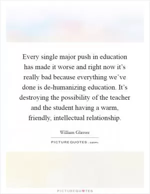 Every single major push in education has made it worse and right now it’s really bad because everything we’ve done is de-humanizing education. It’s destroying the possibility of the teacher and the student having a warm, friendly, intellectual relationship Picture Quote #1