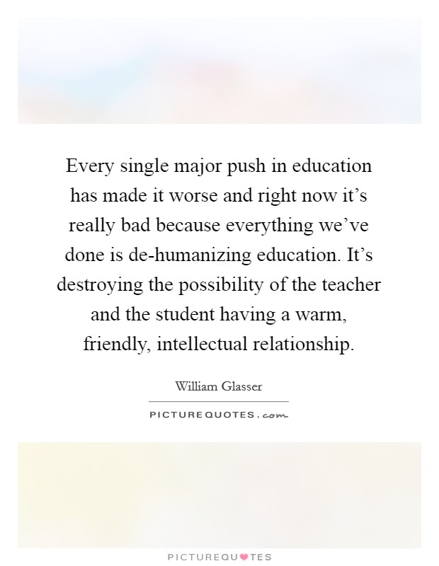 Every single major push in education has made it worse and right now it's really bad because everything we've done is de-humanizing education. It's destroying the possibility of the teacher and the student having a warm, friendly, intellectual relationship Picture Quote #1