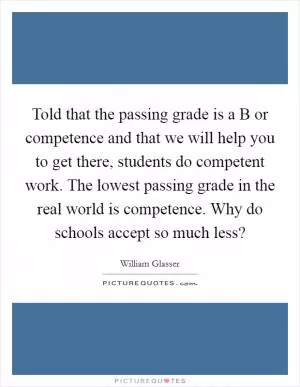 Told that the passing grade is a B or competence and that we will help you to get there, students do competent work. The lowest passing grade in the real world is competence. Why do schools accept so much less? Picture Quote #1