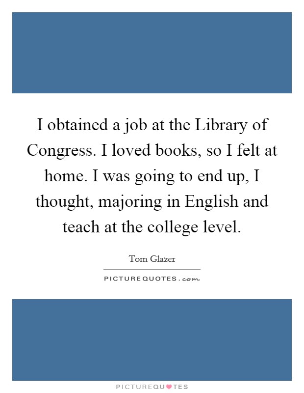 I obtained a job at the Library of Congress. I loved books, so I felt at home. I was going to end up, I thought, majoring in English and teach at the college level Picture Quote #1