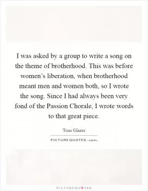 I was asked by a group to write a song on the theme of brotherhood. This was before women’s liberation, when brotherhood meant men and women both, so I wrote the song. Since I had always been very fond of the Passion Chorale, I wrote words to that great piece Picture Quote #1