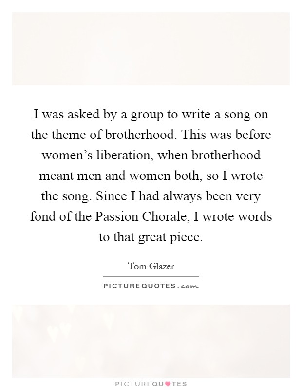 I was asked by a group to write a song on the theme of brotherhood. This was before women's liberation, when brotherhood meant men and women both, so I wrote the song. Since I had always been very fond of the Passion Chorale, I wrote words to that great piece Picture Quote #1