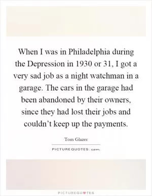 When I was in Philadelphia during the Depression in 1930 or  31, I got a very sad job as a night watchman in a garage. The cars in the garage had been abandoned by their owners, since they had lost their jobs and couldn’t keep up the payments Picture Quote #1