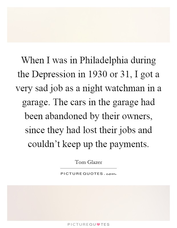 When I was in Philadelphia during the Depression in 1930 or  31, I got a very sad job as a night watchman in a garage. The cars in the garage had been abandoned by their owners, since they had lost their jobs and couldn't keep up the payments Picture Quote #1