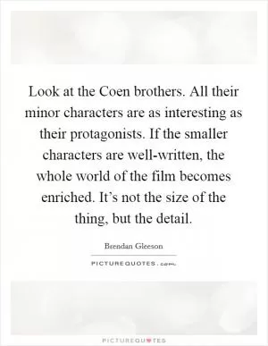 Look at the Coen brothers. All their minor characters are as interesting as their protagonists. If the smaller characters are well-written, the whole world of the film becomes enriched. It’s not the size of the thing, but the detail Picture Quote #1