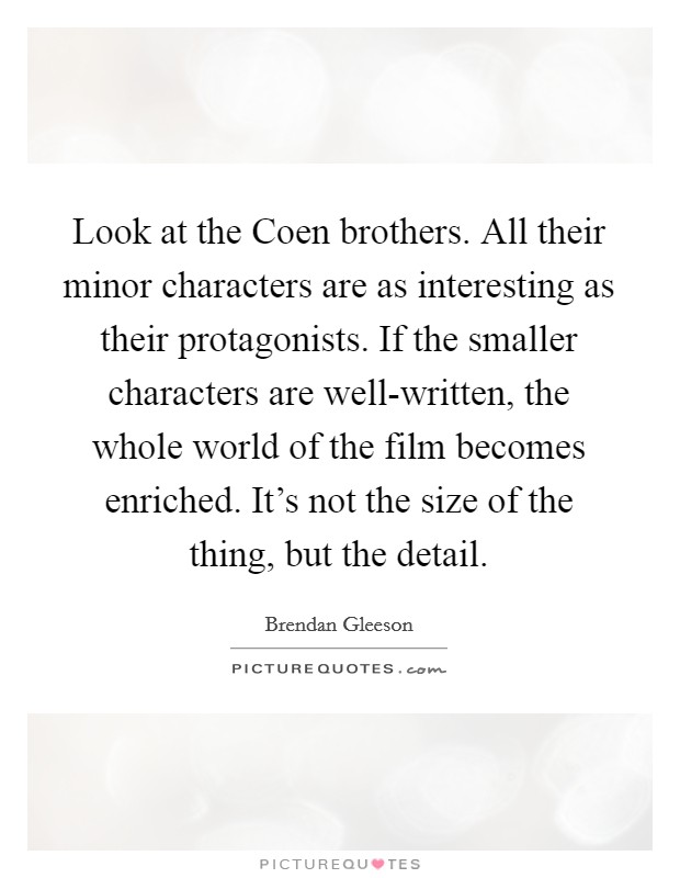 Look at the Coen brothers. All their minor characters are as interesting as their protagonists. If the smaller characters are well-written, the whole world of the film becomes enriched. It's not the size of the thing, but the detail Picture Quote #1