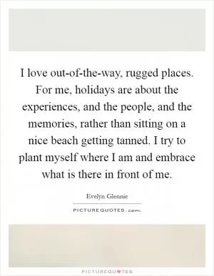 I love out-of-the-way, rugged places. For me, holidays are about the experiences, and the people, and the memories, rather than sitting on a nice beach getting tanned. I try to plant myself where I am and embrace what is there in front of me Picture Quote #1