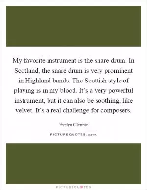 My favorite instrument is the snare drum. In Scotland, the snare drum is very prominent in Highland bands. The Scottish style of playing is in my blood. It’s a very powerful instrument, but it can also be soothing, like velvet. It’s a real challenge for composers Picture Quote #1