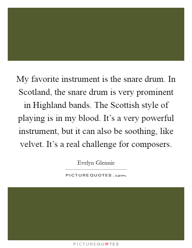 My favorite instrument is the snare drum. In Scotland, the snare drum is very prominent in Highland bands. The Scottish style of playing is in my blood. It's a very powerful instrument, but it can also be soothing, like velvet. It's a real challenge for composers Picture Quote #1