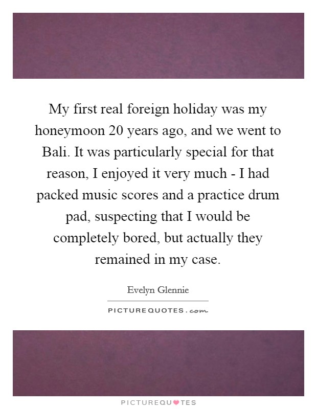 My first real foreign holiday was my honeymoon 20 years ago, and we went to Bali. It was particularly special for that reason, I enjoyed it very much - I had packed music scores and a practice drum pad, suspecting that I would be completely bored, but actually they remained in my case Picture Quote #1