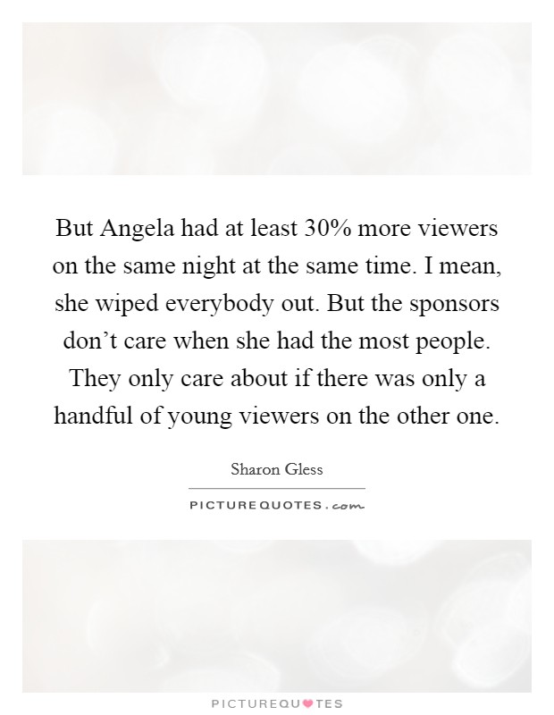 But Angela had at least 30% more viewers on the same night at the same time. I mean, she wiped everybody out. But the sponsors don't care when she had the most people. They only care about if there was only a handful of young viewers on the other one Picture Quote #1