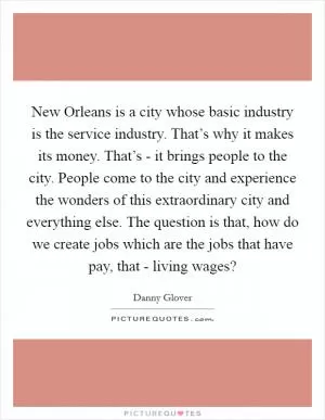 New Orleans is a city whose basic industry is the service industry. That’s why it makes its money. That’s - it brings people to the city. People come to the city and experience the wonders of this extraordinary city and everything else. The question is that, how do we create jobs which are the jobs that have pay, that - living wages? Picture Quote #1