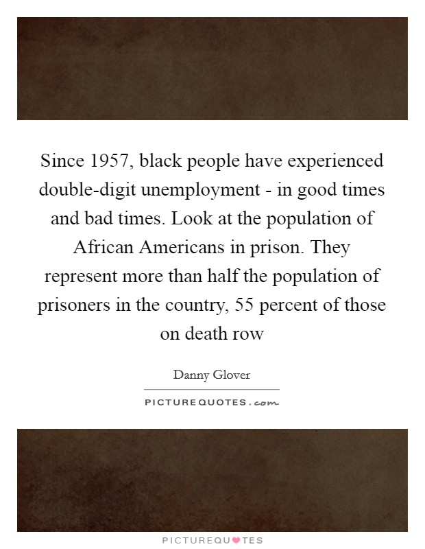 Since 1957, black people have experienced double-digit unemployment - in good times and bad times. Look at the population of African Americans in prison. They represent more than half the population of prisoners in the country, 55 percent of those on death row Picture Quote #1