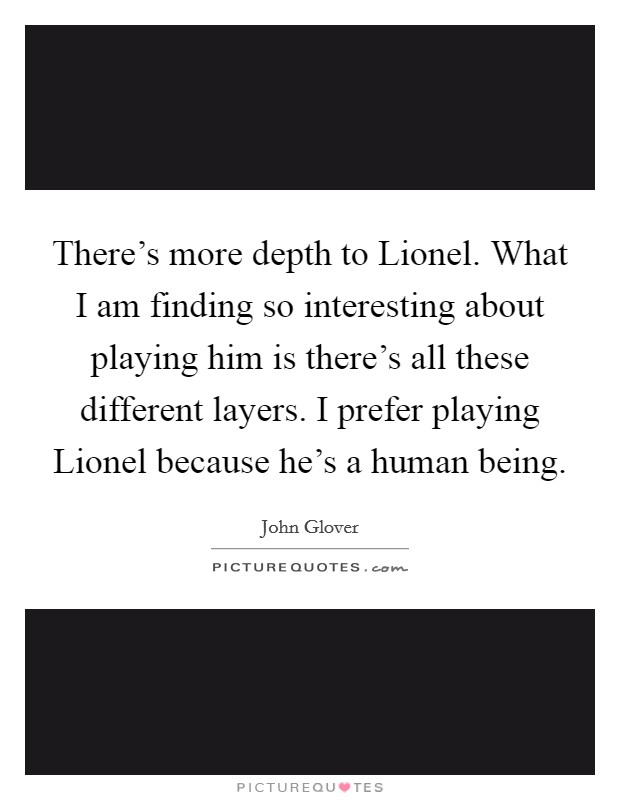 There's more depth to Lionel. What I am finding so interesting about playing him is there's all these different layers. I prefer playing Lionel because he's a human being Picture Quote #1