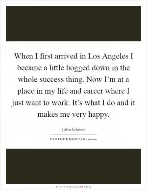 When I first arrived in Los Angeles I became a little bogged down in the whole success thing. Now I’m at a place in my life and career where I just want to work. It’s what I do and it makes me very happy Picture Quote #1