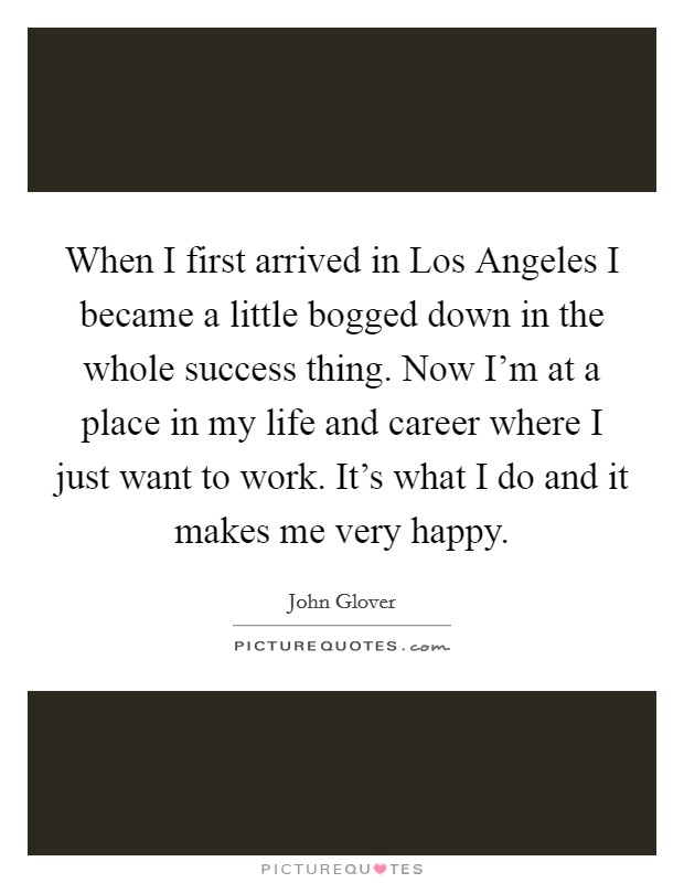 When I first arrived in Los Angeles I became a little bogged down in the whole success thing. Now I'm at a place in my life and career where I just want to work. It's what I do and it makes me very happy Picture Quote #1