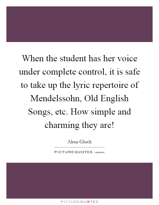 When the student has her voice under complete control, it is safe to take up the lyric repertoire of Mendelssohn, Old English Songs, etc. How simple and charming they are! Picture Quote #1