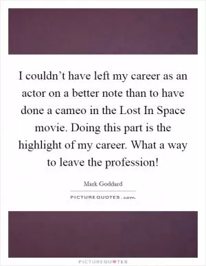 I couldn’t have left my career as an actor on a better note than to have done a cameo in the Lost In Space movie. Doing this part is the highlight of my career. What a way to leave the profession! Picture Quote #1