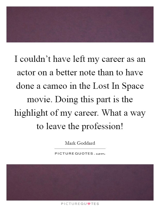 I couldn't have left my career as an actor on a better note than to have done a cameo in the Lost In Space movie. Doing this part is the highlight of my career. What a way to leave the profession! Picture Quote #1